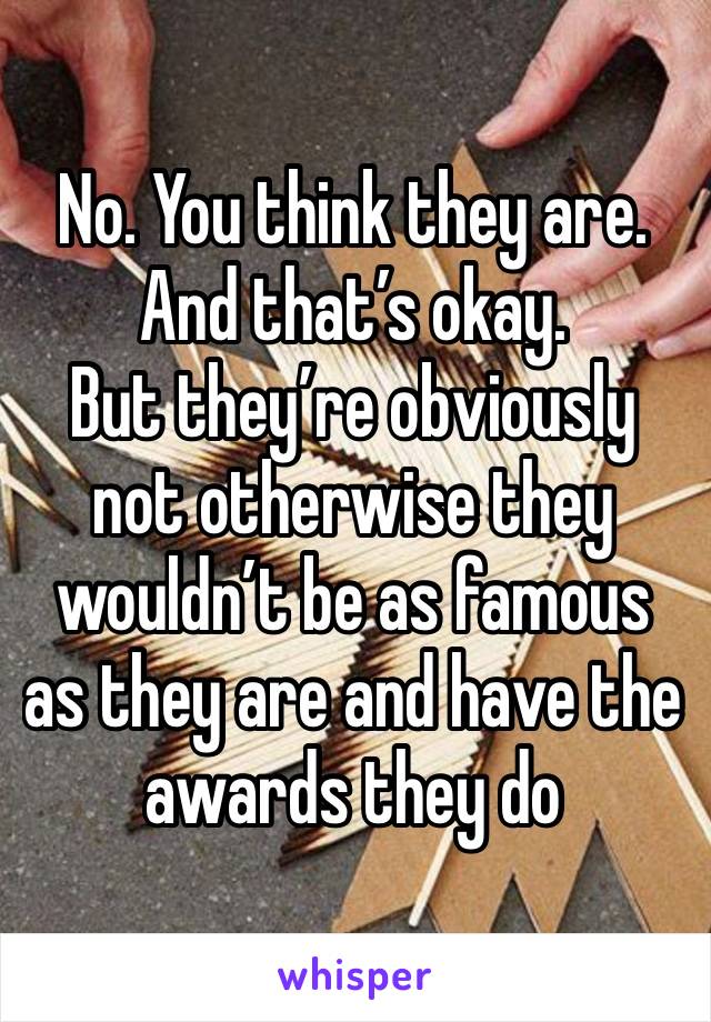 No. You think they are. And that’s okay.
But they’re obviously not otherwise they wouldn’t be as famous as they are and have the awards they do