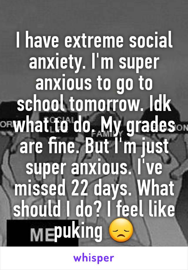 I have extreme social anxiety. I'm super anxious to go to school tomorrow. Idk what to do. My grades are fine. But I'm just super anxious. I've missed 22 days. What should I do? I feel like puking 😞