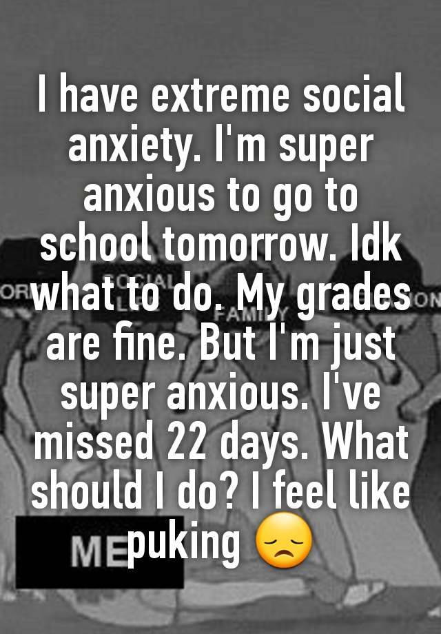 I have extreme social anxiety. I'm super anxious to go to school tomorrow. Idk what to do. My grades are fine. But I'm just super anxious. I've missed 22 days. What should I do? I feel like puking 😞