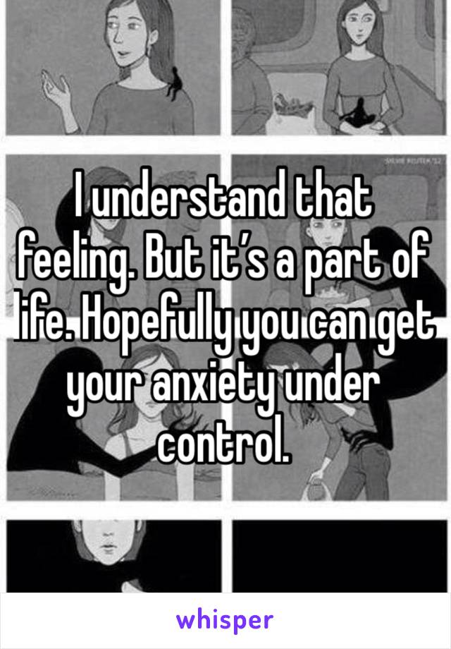 I understand that feeling. But it’s a part of life. Hopefully you can get your anxiety under control.