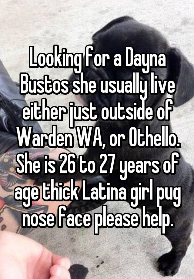 Looking for a Dayna Bustos she usually live either just outside of Warden WA, or Othello. She is 26 to 27 years of age thick Latina girl pug nose face please help.