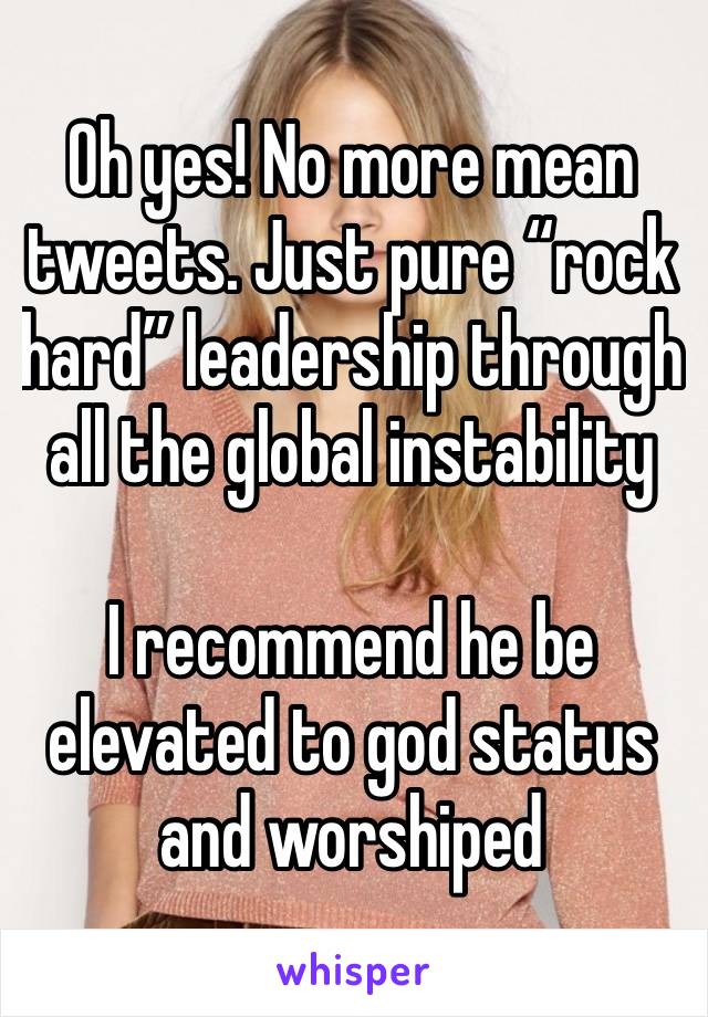 Oh yes! No more mean tweets. Just pure “rock hard” leadership through all the global instability

I recommend he be elevated to god status and worshiped