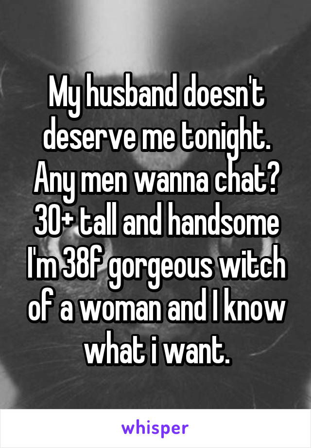 My husband doesn't deserve me tonight.
Any men wanna chat? 30+ tall and handsome
I'm 38f gorgeous witch of a woman and I know what i want.