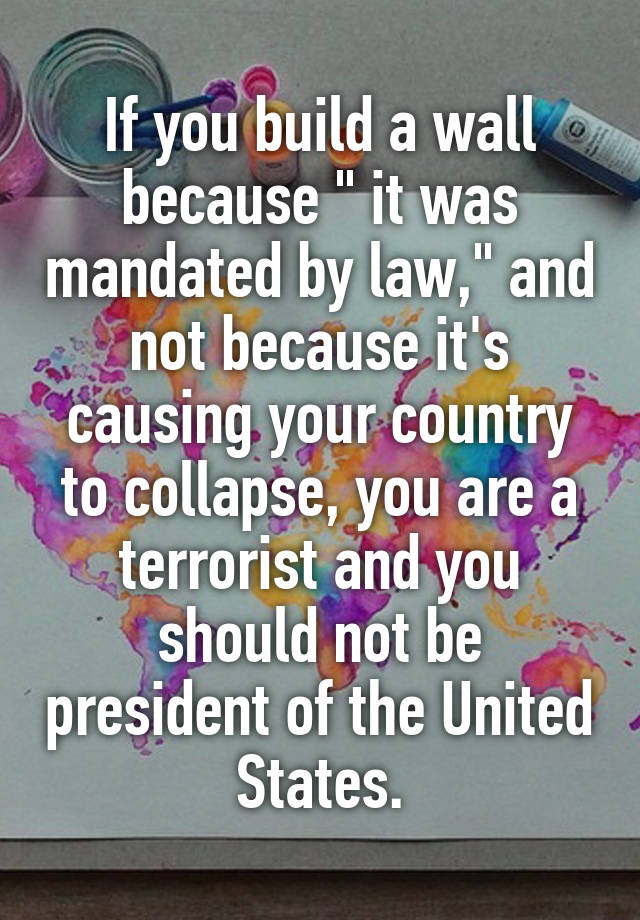 If you build a wall because " it was mandated by law," and not because it's causing your country to collapse, you are a terrorist and you should not be president of the United States.