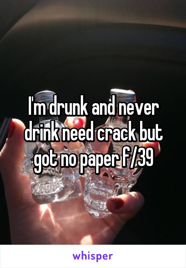 I'm drunk and never drink need crack but got no paper f/39