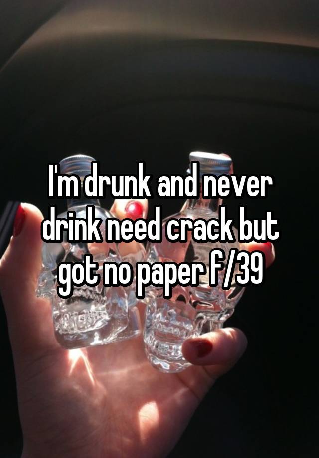 I'm drunk and never drink need crack but got no paper f/39