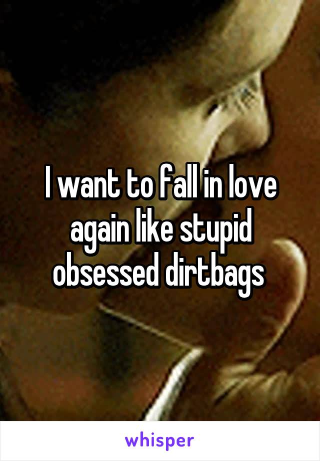 I want to fall in love again like stupid obsessed dirtbags 