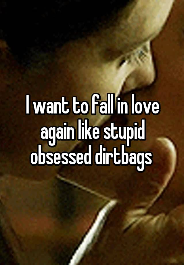 I want to fall in love again like stupid obsessed dirtbags 