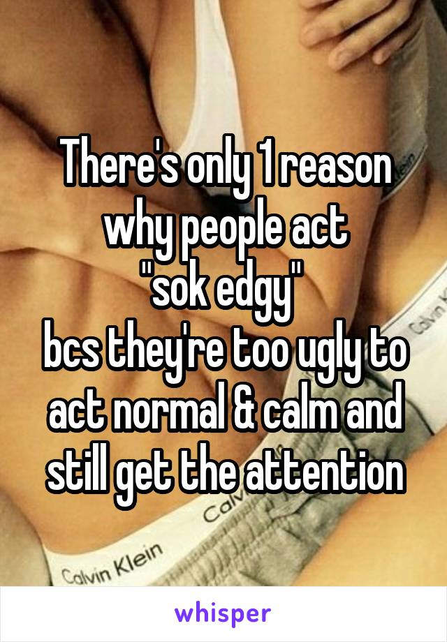 There's only 1 reason why people act
"sok edgy" 
bcs they're too ugly to act normal & calm and still get the attention