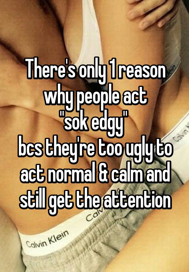 There's only 1 reason why people act
"sok edgy" 
bcs they're too ugly to act normal & calm and still get the attention