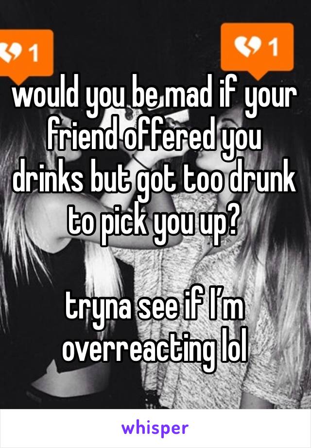 would you be mad if your friend offered you drinks but got too drunk to pick you up?

tryna see if I’m overreacting lol 