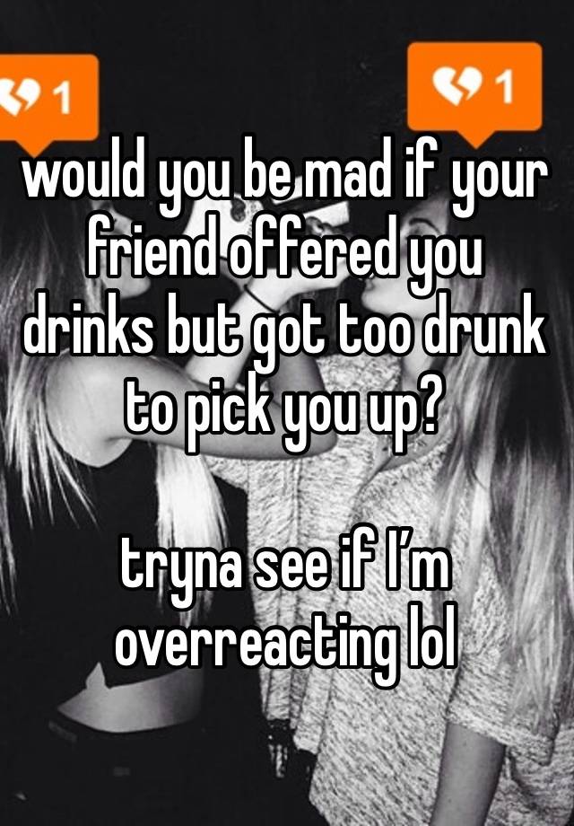 would you be mad if your friend offered you drinks but got too drunk to pick you up?

tryna see if I’m overreacting lol 