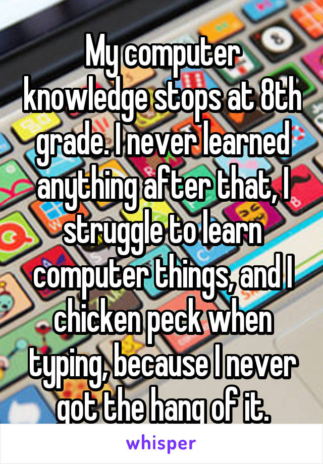 My computer knowledge stops at 8th grade. I never learned anything after that, I struggle to learn computer things, and I chicken peck when typing, because I never got the hang of it.