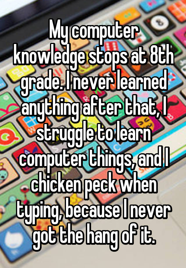 My computer knowledge stops at 8th grade. I never learned anything after that, I struggle to learn computer things, and I chicken peck when typing, because I never got the hang of it.