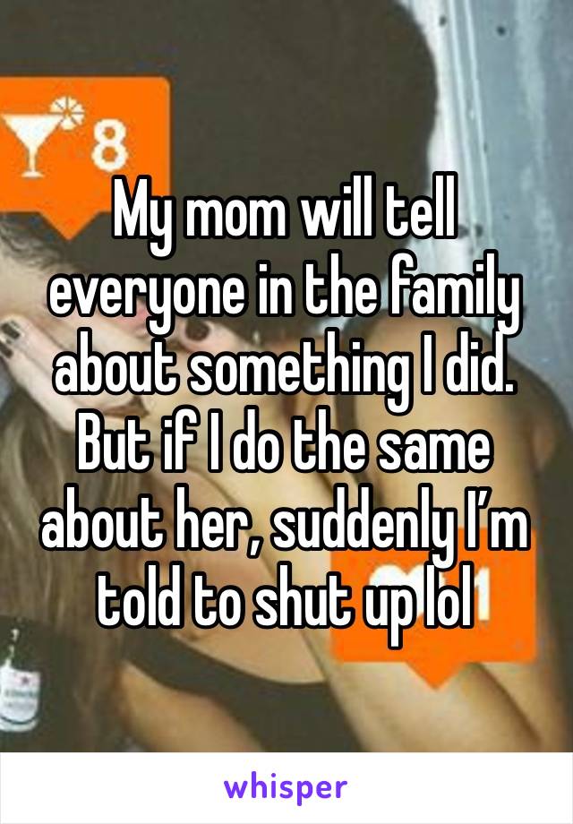 My mom will tell everyone in the family about something I did. But if I do the same about her, suddenly I’m told to shut up lol