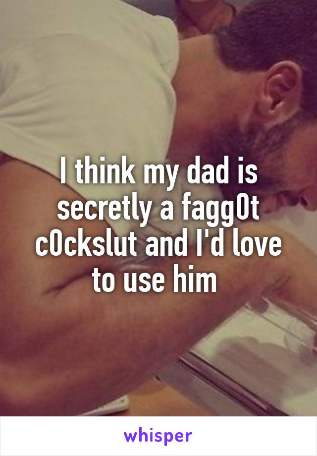 I think my dad is secretly a fagg0t c0ckslut and I'd love to use him 