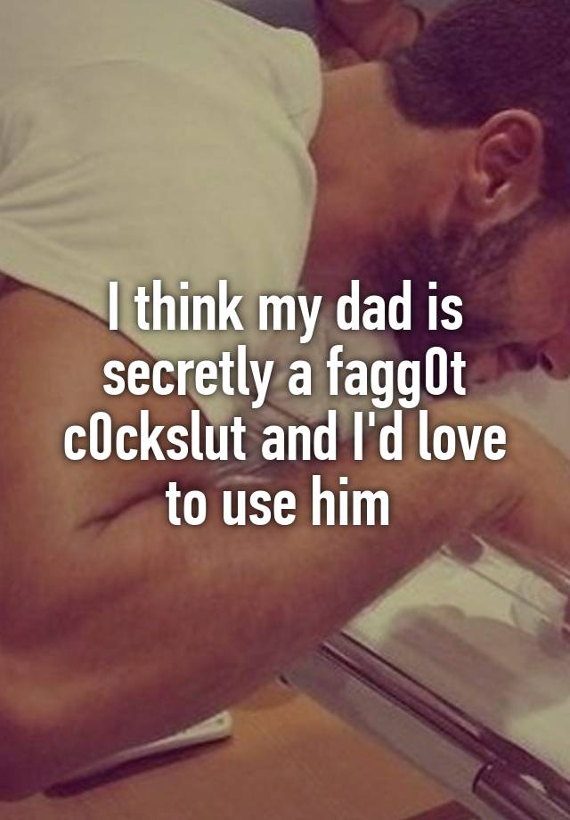 I think my dad is secretly a fagg0t c0ckslut and I'd love to use him 