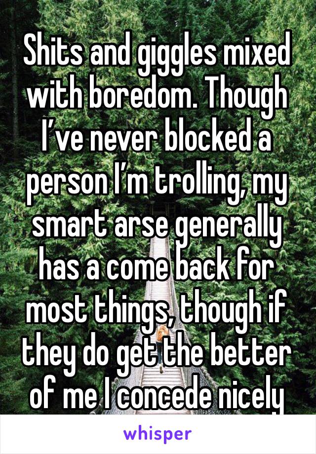 Shits and giggles mixed with boredom. Though I’ve never blocked a person I’m trolling, my smart arse generally has a come back for most things, though if they do get the better of me I concede nicely