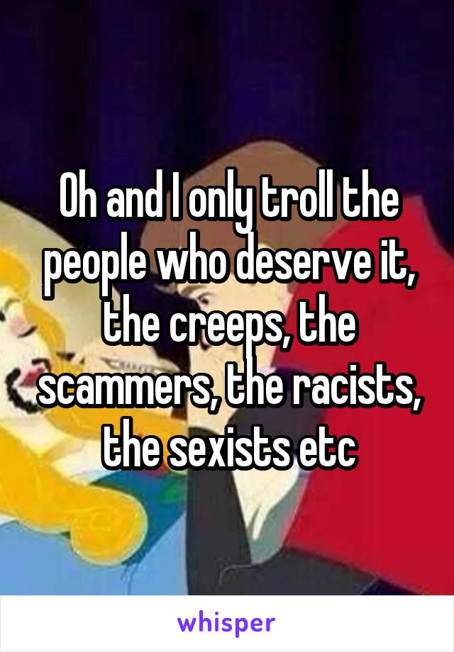 Oh and I only troll the people who deserve it, the creeps, the scammers, the racists, the sexists etc