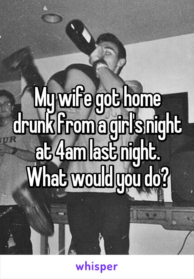 My wife got home drunk from a girl's night at 4am last night.
What would you do?