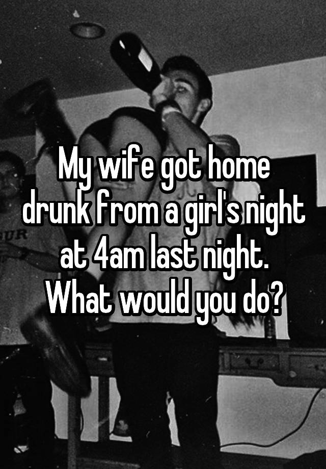 My wife got home drunk from a girl's night at 4am last night.
What would you do?