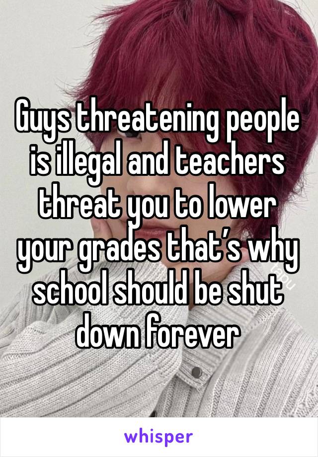 Guys threatening people is illegal and teachers threat you to lower your grades that’s why school should be shut down forever