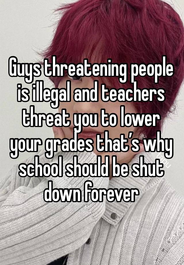 Guys threatening people is illegal and teachers threat you to lower your grades that’s why school should be shut down forever