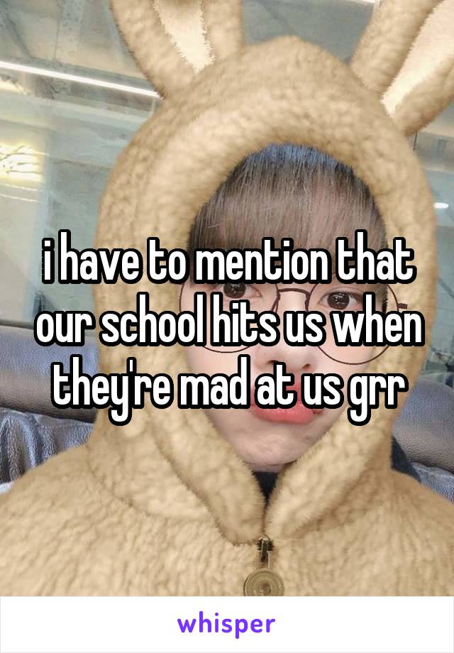 i have to mention that our school hits us when they're mad at us grr