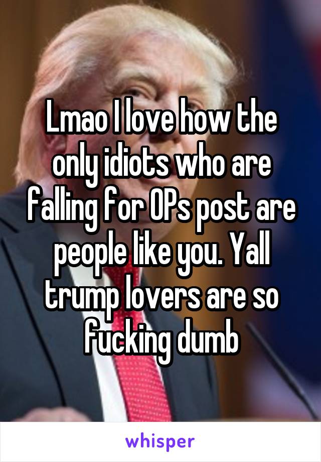 Lmao I love how the only idiots who are falling for OPs post are people like you. Yall trump lovers are so fucking dumb