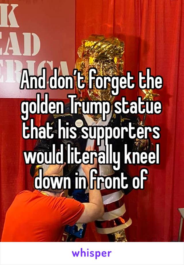 And don’t forget the golden Trump statue that his supporters would literally kneel down in front of 