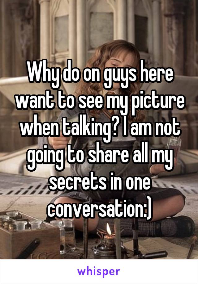 Why do on guys here want to see my picture when talking? I am not going to share all my secrets in one conversation:)