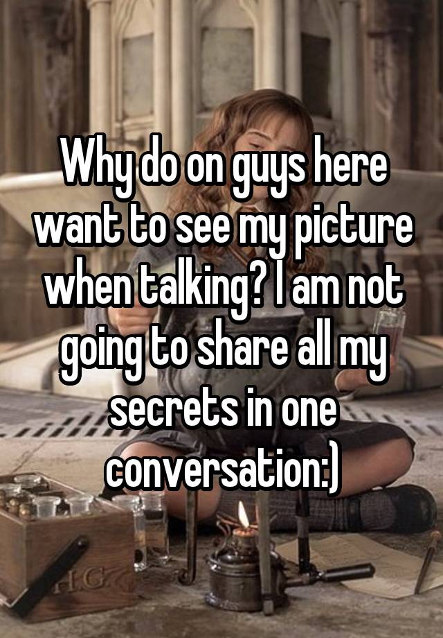 Why do on guys here want to see my picture when talking? I am not going to share all my secrets in one conversation:)