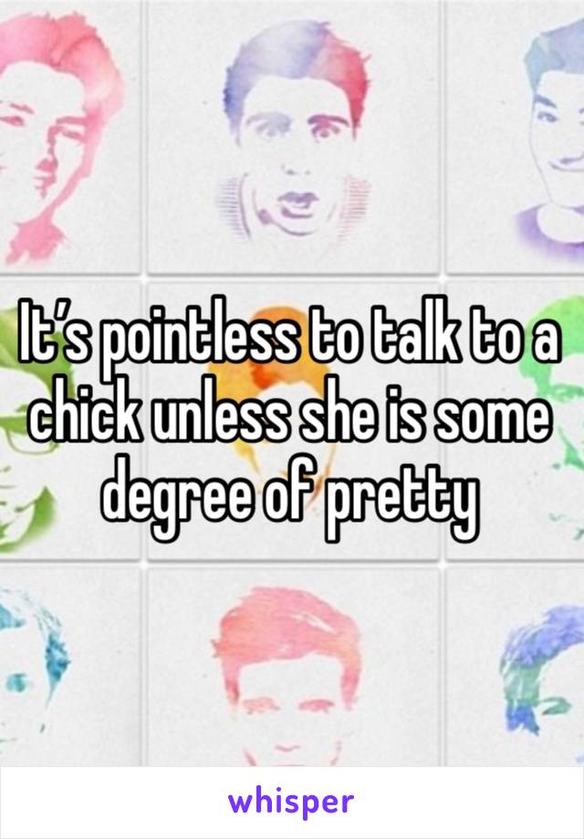 It’s pointless to talk to a chick unless she is some degree of pretty 