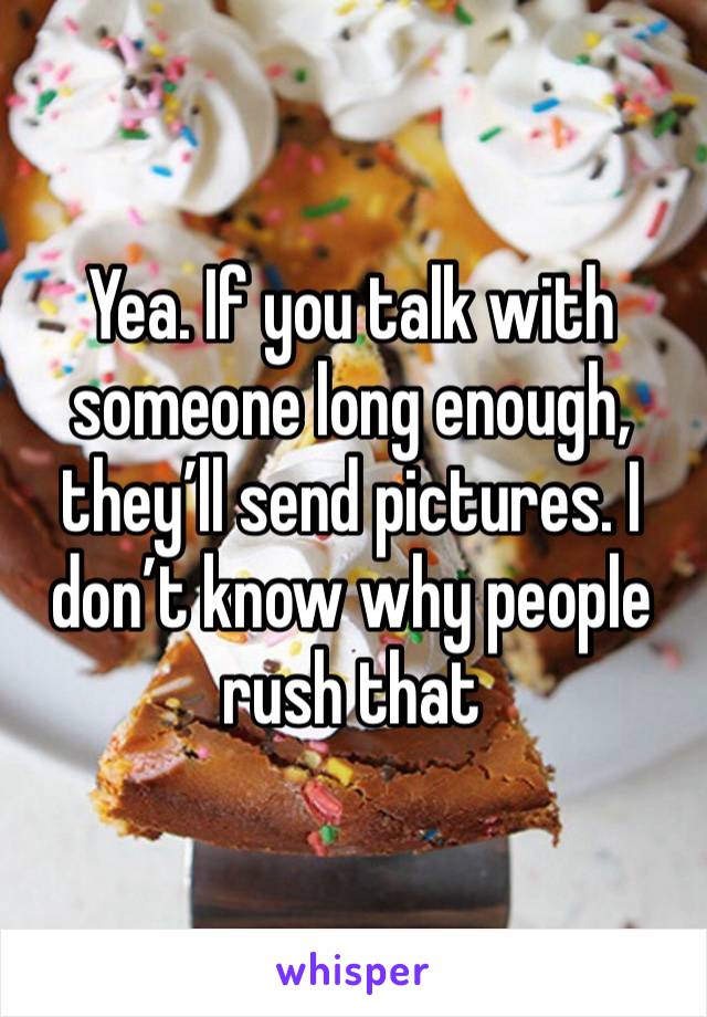 Yea. If you talk with someone long enough, they’ll send pictures. I don’t know why people rush that 