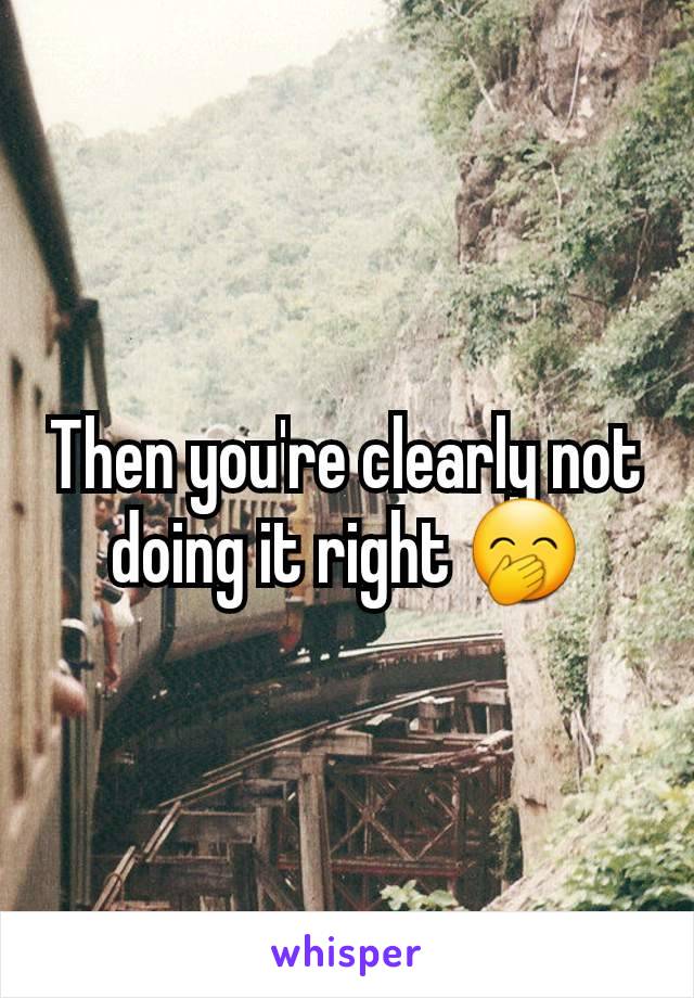 Then you're clearly not doing it right 🤭