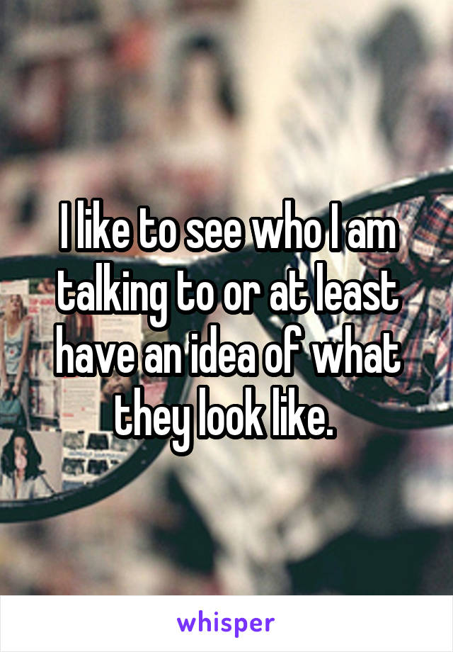 I like to see who I am talking to or at least have an idea of what they look like. 