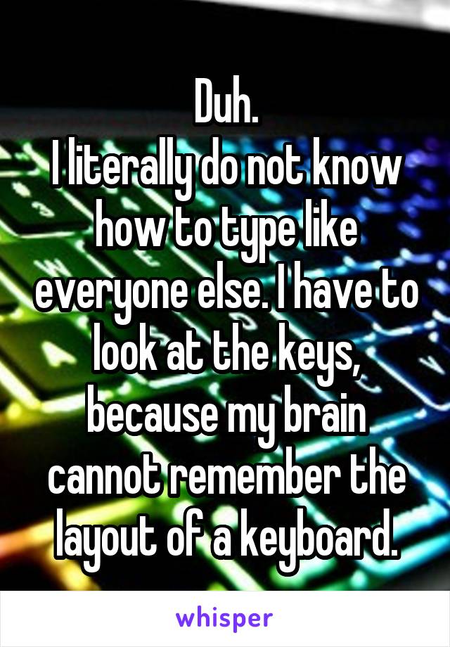 Duh.
I literally do not know how to type like everyone else. I have to look at the keys, because my brain cannot remember the layout of a keyboard.