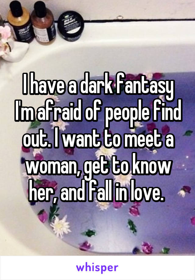 I have a dark fantasy I'm afraid of people find out. I want to meet a woman, get to know her, and fall in love. 