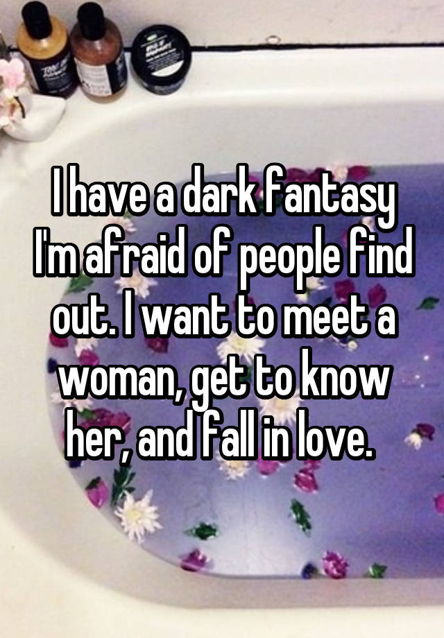 I have a dark fantasy I'm afraid of people find out. I want to meet a woman, get to know her, and fall in love. 