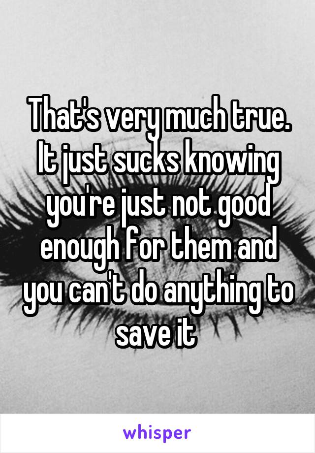 That's very much true. It just sucks knowing you're just not good enough for them and you can't do anything to save it 