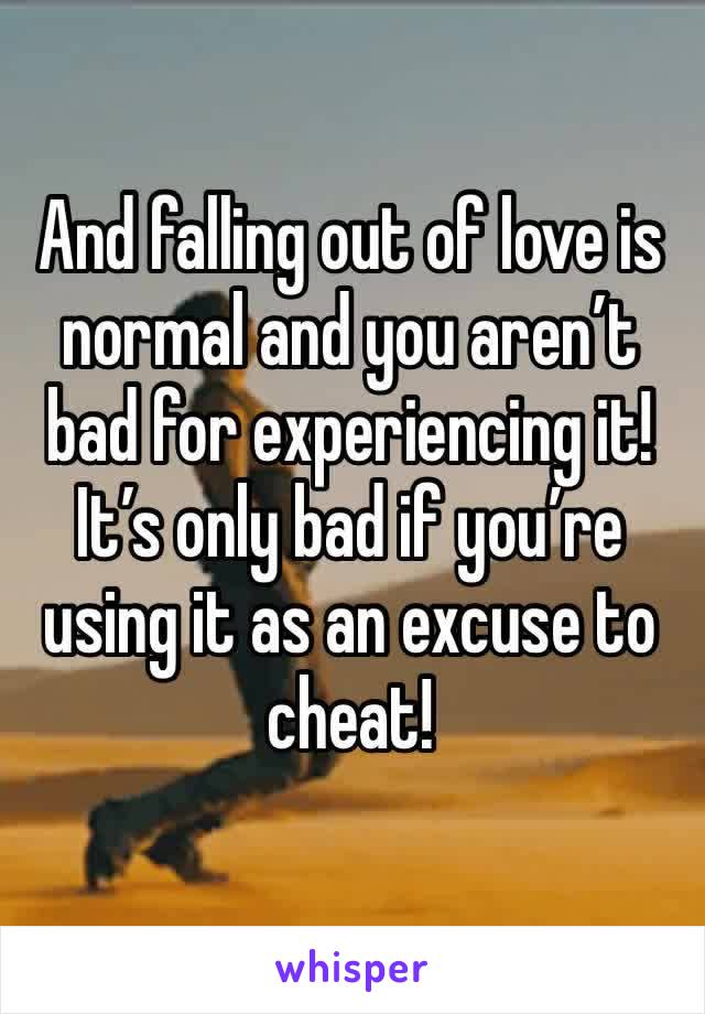 And falling out of love is normal and you aren’t bad for experiencing it! It’s only bad if you’re using it as an excuse to cheat!