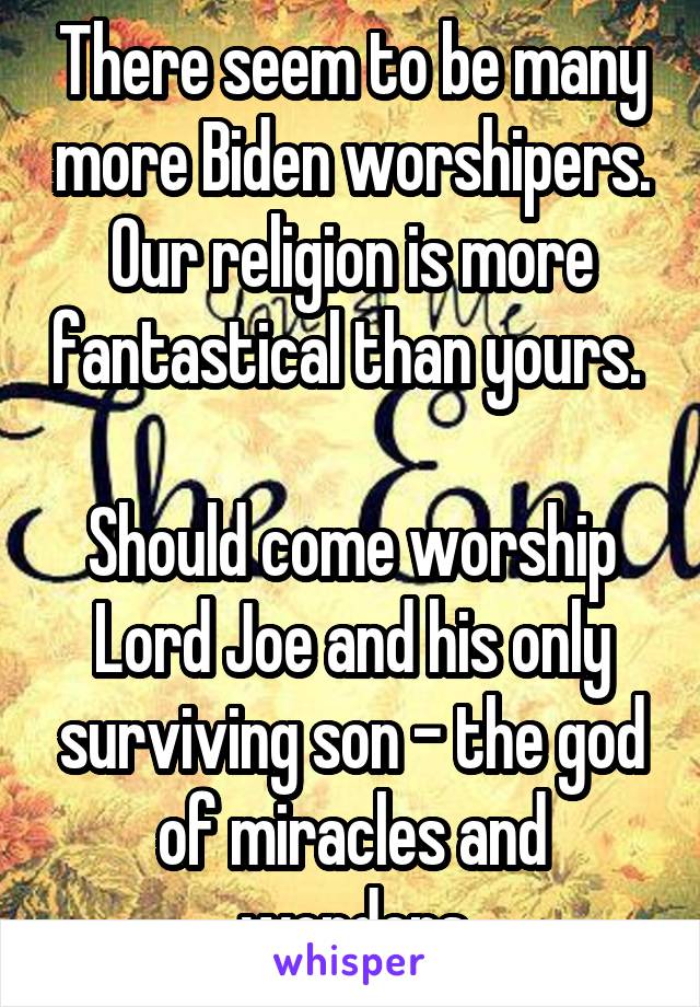 There seem to be many more Biden worshipers. Our religion is more fantastical than yours. 

Should come worship Lord Joe and his only surviving son - the god of miracles and wonders