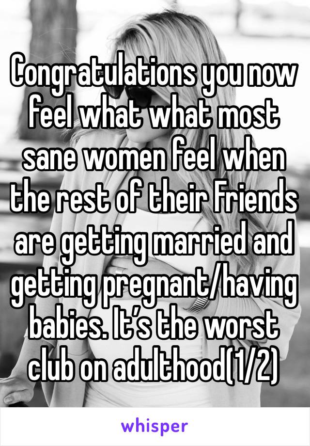 Congratulations you now feel what what most sane women feel when the rest of their Friends are getting married and getting pregnant/having babies. It’s the worst club on adulthood(1/2)