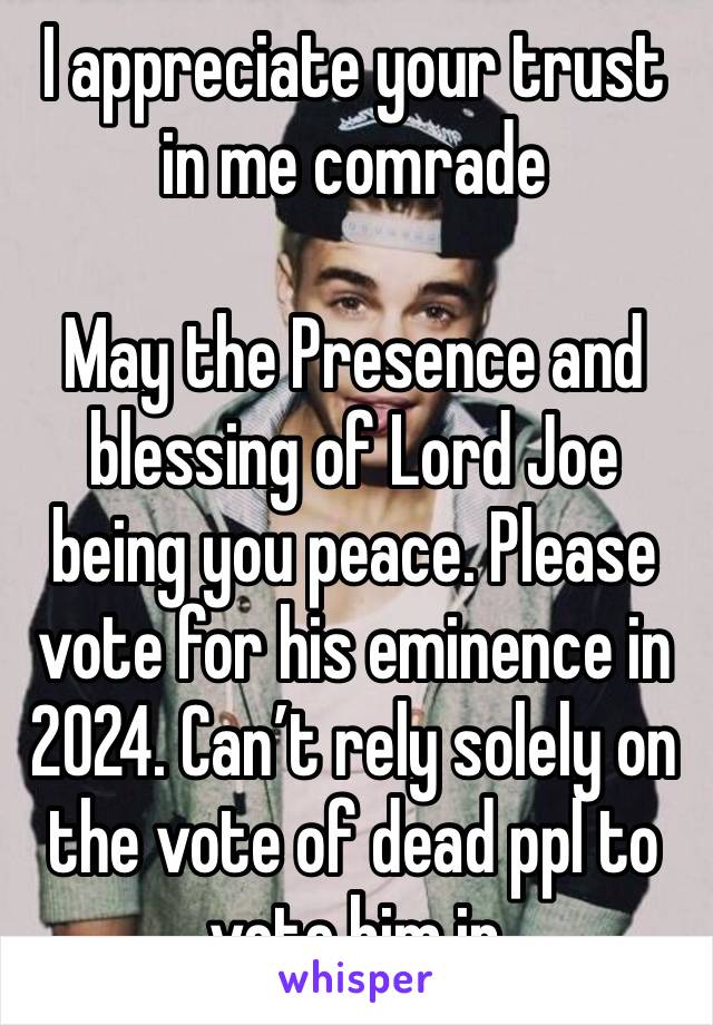 I appreciate your trust in me comrade

May the Presence and blessing of Lord Joe being you peace. Please vote for his eminence in 2024. Can’t rely solely on the vote of dead ppl to vote him in