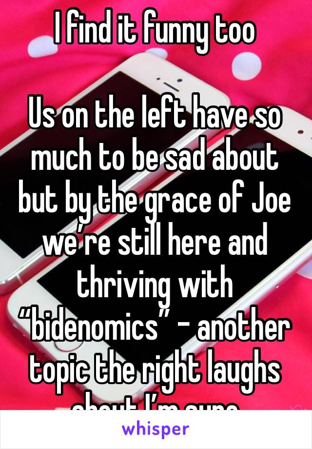 I find it funny too

Us on the left have so much to be sad about but by the grace of Joe we’re still here and thriving with “bidenomics” - another topic the right laughs about I’m sure