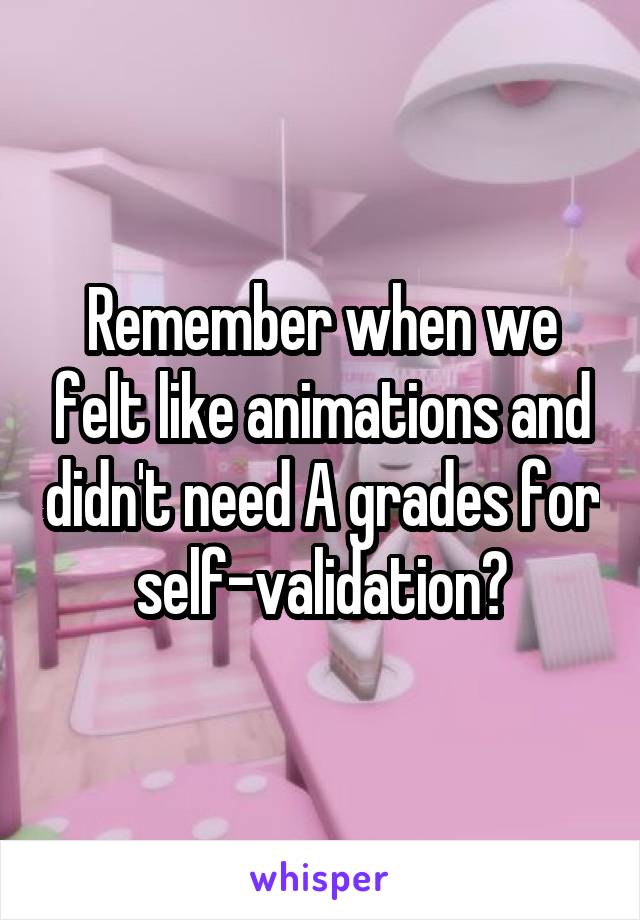 Remember when we felt like animations and didn't need A grades for self-validation?