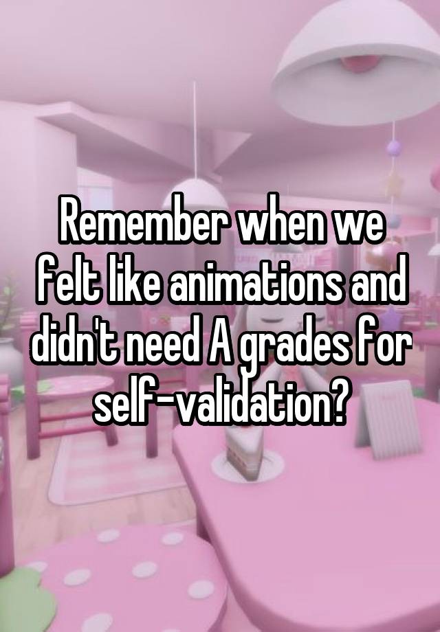 Remember when we felt like animations and didn't need A grades for self-validation?