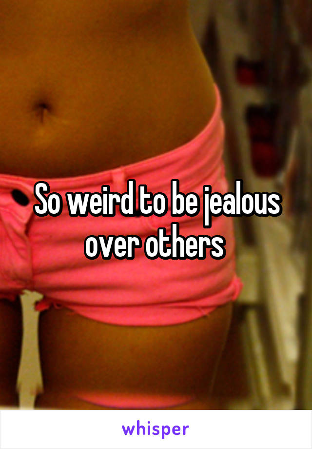 So weird to be jealous over others 