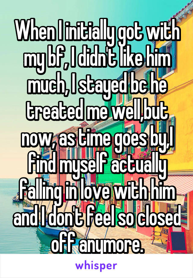 When I initially got with my bf, I didn't like him much, I stayed bc he treated me well,but now, as time goes by,I find myself actually falling in love with him and I don't feel so closed off anymore.