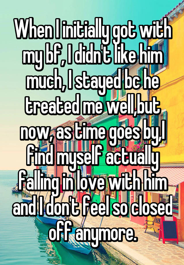 When I initially got with my bf, I didn't like him much, I stayed bc he treated me well,but now, as time goes by,I find myself actually falling in love with him and I don't feel so closed off anymore.